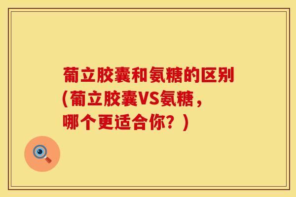 葡立胶囊和氨糖的区别(葡立胶囊VS氨糖，哪个更适合你？)