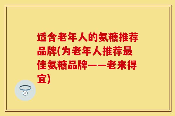适合老年人的氨糖推荐品牌(为老年人推荐佳氨糖品牌——老来得宜) 适合老年人的氨糖推荐品牌(为老年人推荐佳氨糖品牌——老来得宜)