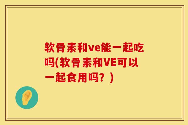 软骨素和ve能一起吃吗(软骨素和VE可以一起食用吗？)
