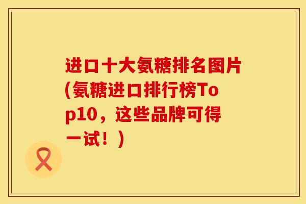 进口十大氨糖排名图片(氨糖进口排行榜Top10，这些品牌可得一试！)