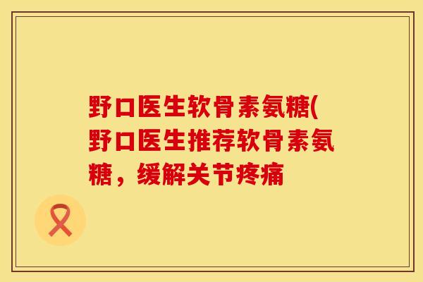 野口医生软骨素氨糖(野口医生推荐软骨素氨糖，缓解关节疼痛