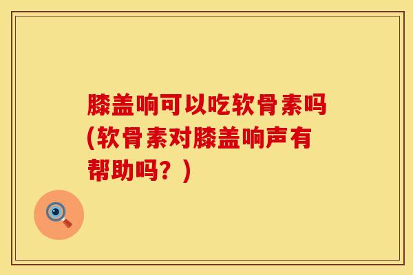 膝盖响可以吃软骨素吗(软骨素对膝盖响声有帮助吗？)