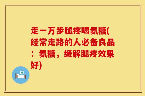 走一万步腿疼喝氨糖(经常走路的人必备良品：氨糖，缓解腿疼效果好)