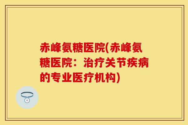 赤峰氨糖医院(赤峰氨糖医院：治疗关节疾病的专业医疗机构)