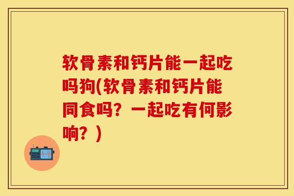 软骨素和钙片能一起吃吗狗(软骨素和钙片能同食吗？一起吃有何影响？)