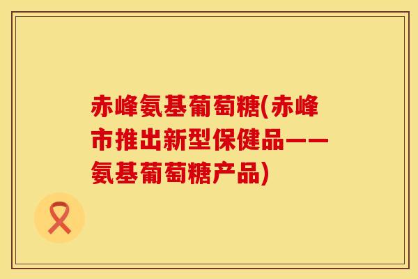 赤峰氨基葡萄糖(赤峰市推出新型保健品——氨基葡萄糖产品)