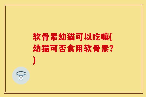 软骨素幼猫可以吃嘛(幼猫可否食用软骨素？)