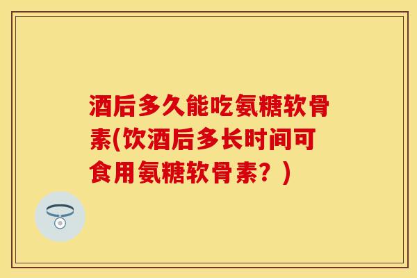 酒后多久能吃氨糖软骨素(饮酒后多长时间可食用氨糖软骨素？)