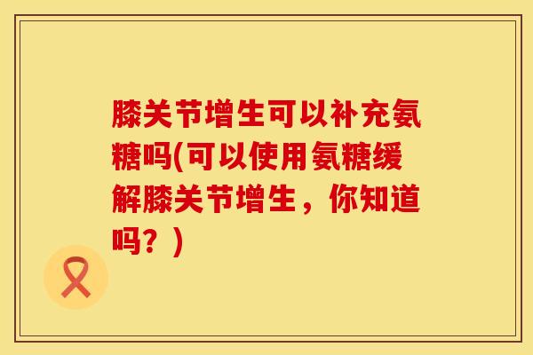 膝关节增生可以补充氨糖吗(可以使用氨糖缓解膝关节增生，你知道吗？)