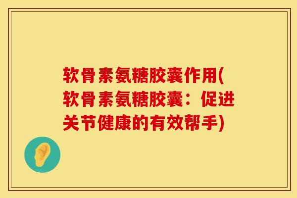 软骨素氨糖胶囊作用(软骨素氨糖胶囊：促进关节健康的有效帮手)