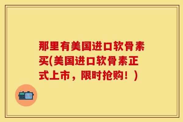 那里有美国进口软骨素买(美国进口软骨素正式上市，限时抢购！)