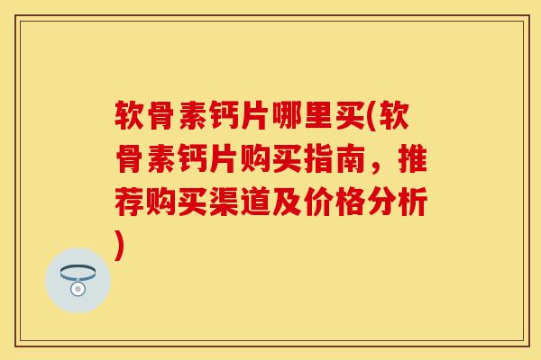 软骨素钙片哪里买(软骨素钙片购买指南，推荐购买渠道及价格分析)