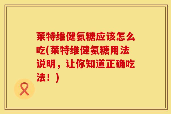 莱特维健氨糖应该怎么吃(莱特维健氨糖用法说明,让你知道正确吃法!) 莱特维健氨糖应该怎么吃(莱特维健氨糖用法说明,让你知道正确吃法!)