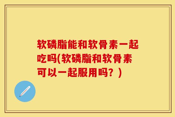软磷脂能和软骨素一起吃吗(软磷脂和软骨素可以一起服用吗？)