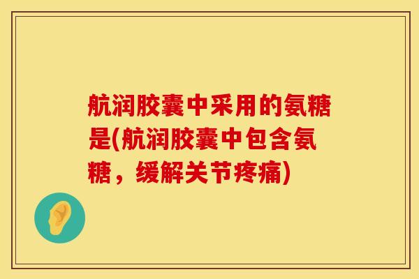 航润胶囊中采用的氨糖是(航润胶囊中包含氨糖，缓解关节疼痛)