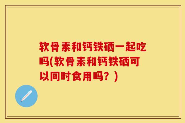 软骨素和钙铁硒一起吃吗(软骨素和钙铁硒可以同时食用吗？)