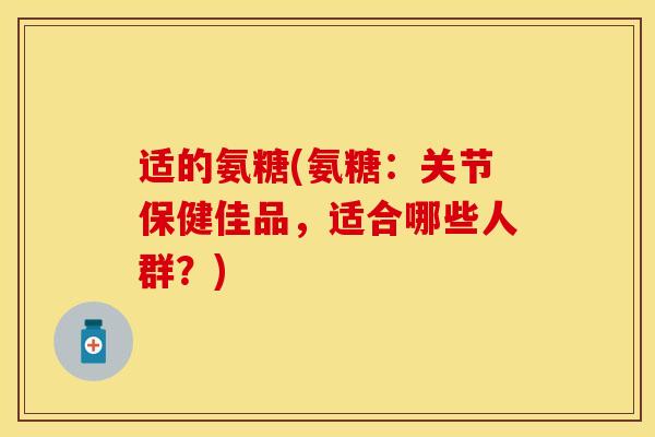 适的氨糖(氨糖：关节保健佳品，适合哪些人群？)