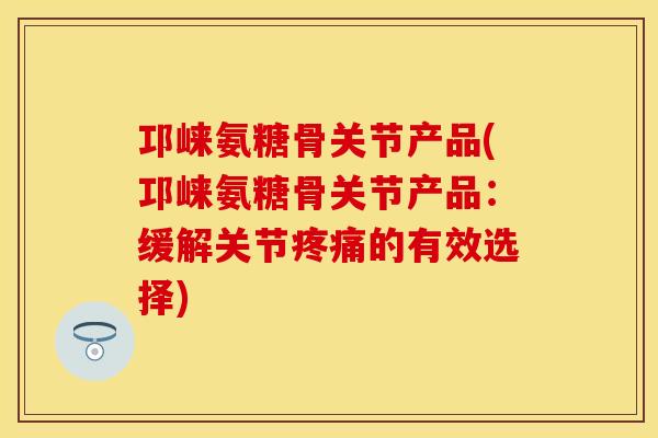 邛崃氨糖骨关节产品(邛崃氨糖骨关节产品：缓解关节疼痛的有效选择)
