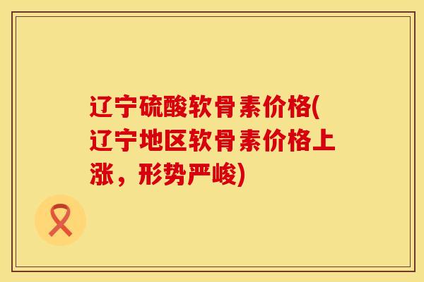 辽宁硫酸软骨素价格(辽宁地区软骨素价格上涨，形势严峻)