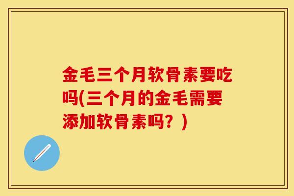 金毛三个月软骨素要吃吗(三个月的金毛需要添加软骨素吗？)