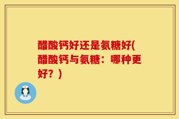 醋酸钙好还是氨糖好(醋酸钙与氨糖：哪种更好？)
