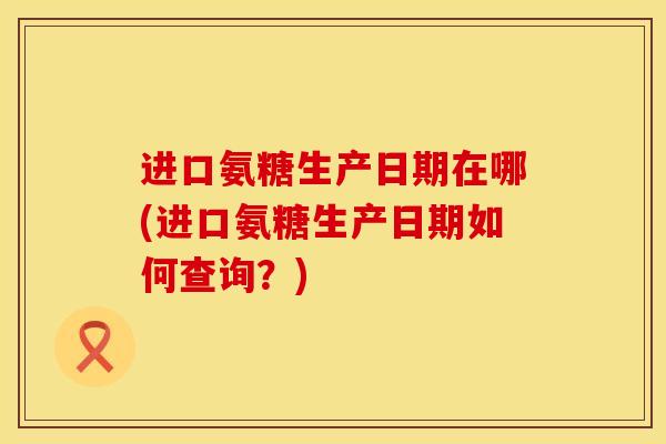 进口氨糖生产日期在哪(进口氨糖生产日期如何查询？)