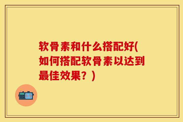 软骨素和什么搭配好(如何搭配软骨素以达到最佳效果？)