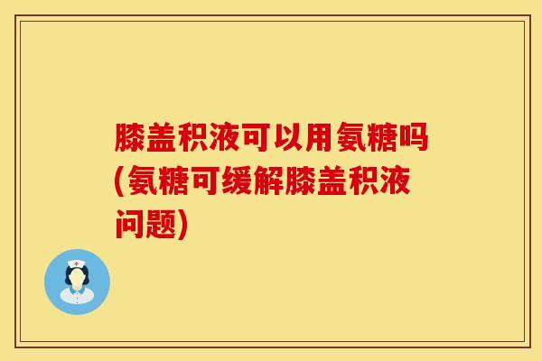 膝盖积液可以用氨糖吗(氨糖可缓解膝盖积液问题)