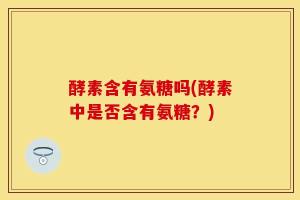 酵素含有氨糖吗(酵素中是否含有氨糖？)