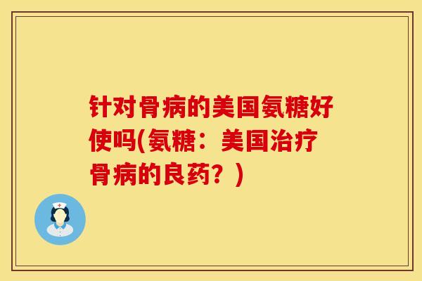 针对骨病的美国氨糖好使吗(氨糖：美国治疗骨病的良药？)