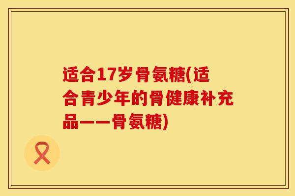 适合17岁骨氨糖(适合青少年的骨健康补充品——骨氨糖)