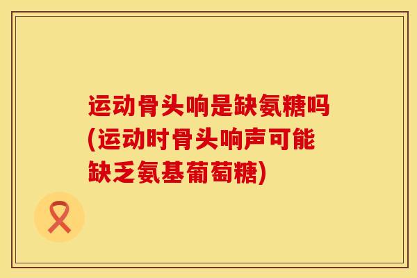 运动骨头响是缺氨糖吗(运动时骨头响声可能缺乏氨基葡萄糖)