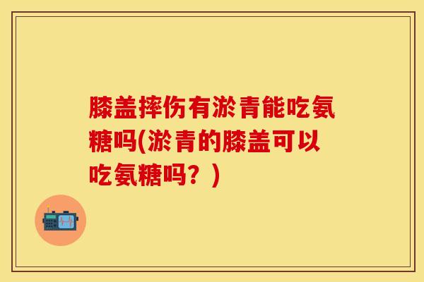 膝盖摔伤有淤青能吃氨糖吗(淤青的膝盖可以吃氨糖吗？)