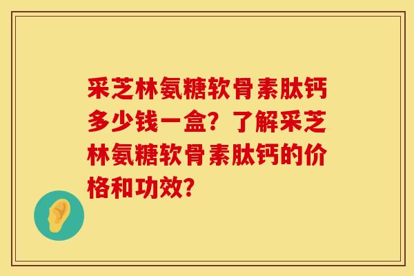 采芝林氨糖软骨素肽钙多少钱一盒？了解采芝林氨糖软骨素肽钙的价格和功效？