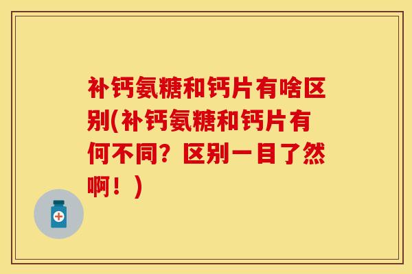 补钙氨糖和钙片有啥区别(补钙氨糖和钙片有何不同？区别一目了然啊！)