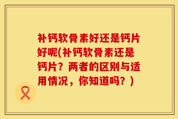 补钙软骨素好还是钙片好呢(补钙软骨素还是钙片？两者的区别与适用情况，你知道吗？)