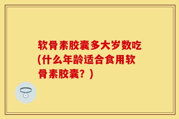 软骨素胶囊多大岁数吃(什么年龄适合食用软骨素胶囊？)