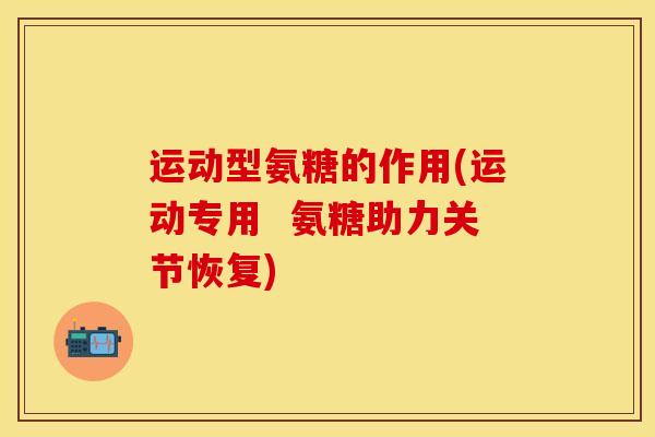 运动型氨糖的作用(运动专用  氨糖助力关节恢复)