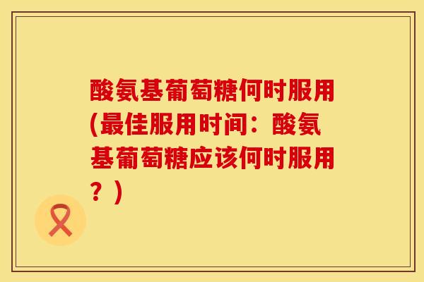 酸氨基葡萄糖何时服用(佳服用时间:酸氨基葡萄糖应该何时服用?) 酸氨基葡萄糖何时服用(佳服用时间:酸氨基葡萄糖应该何时服用?)