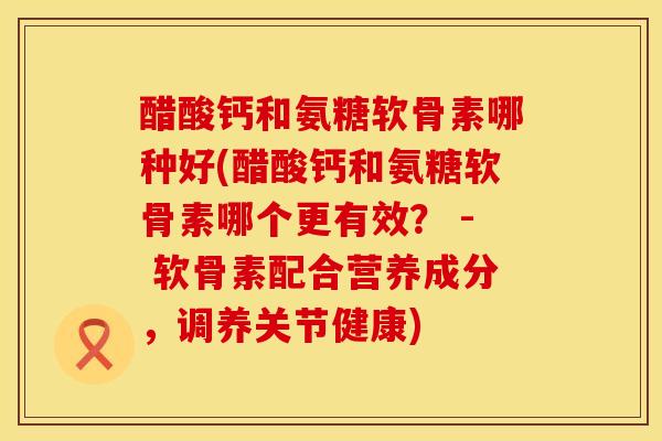 醋酸钙和氨糖软骨素哪种好(醋酸钙和氨糖软骨素哪个更有效？ - 软骨素配合营养成分，调养关节健康)