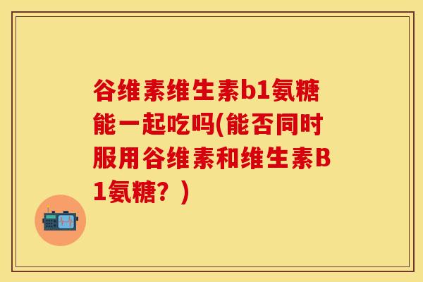 谷维素维生素b1氨糖能一起吃吗(能否同时服用谷维素和维生素B1氨糖?) 谷维素维生素b1氨糖能一起吃吗(能否同时服用谷维素和维生素B1氨糖?)