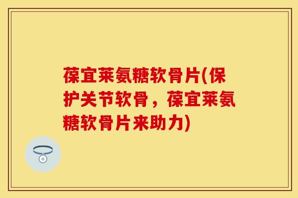 葆宜莱氨糖软骨片(保护关节软骨,葆宜莱氨糖软骨片来助力)