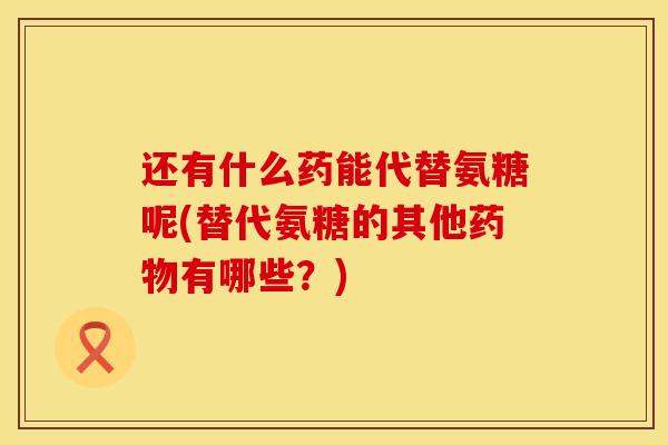 还有什么药能代替氨糖呢(替代氨糖的其他药物有哪些？)