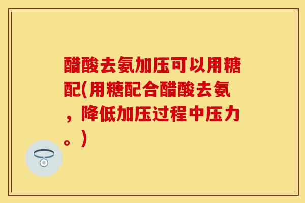 醋酸去氨加压可以用糖配(用糖配合醋酸去氨，降低加压过程中压力。)