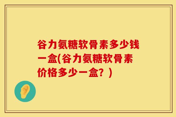 谷力氨糖软骨素多少钱一盒(谷力氨糖软骨素价格多少一盒？)