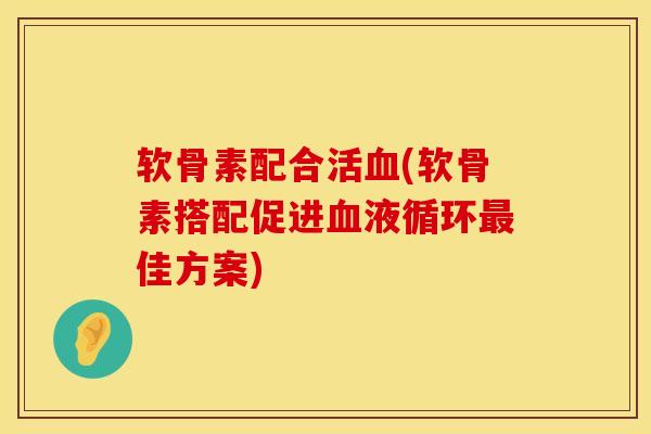 软骨素配合活血(软骨素搭配促进血液循环最佳方案)
