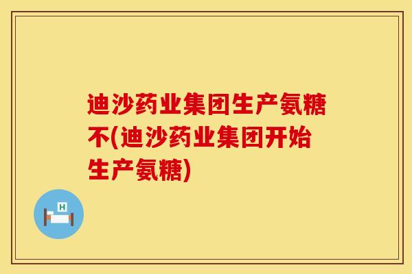 迪沙药业集团生产氨糖不(迪沙药业集团开始生产氨糖)