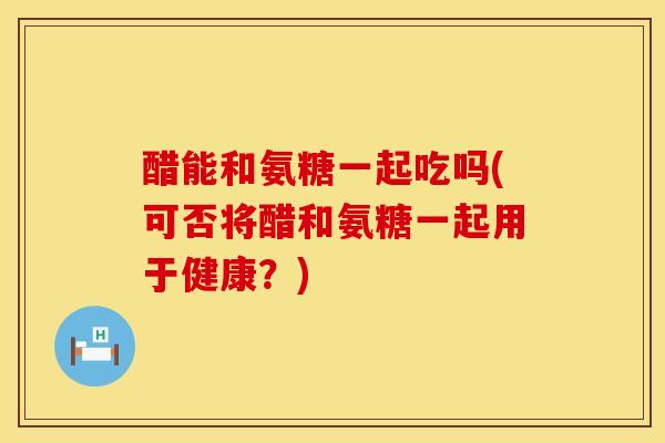 醋能和氨糖一起吃吗(可否将醋和氨糖一起用于健康？)