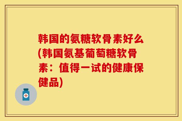 韩国的氨糖软骨素好么(韩国氨基葡萄糖软骨素：值得一试的健康保健品)