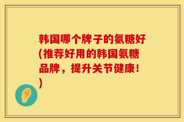 韩国哪个牌子的氨糖好(推荐好用的韩国氨糖品牌，提升关节健康！)